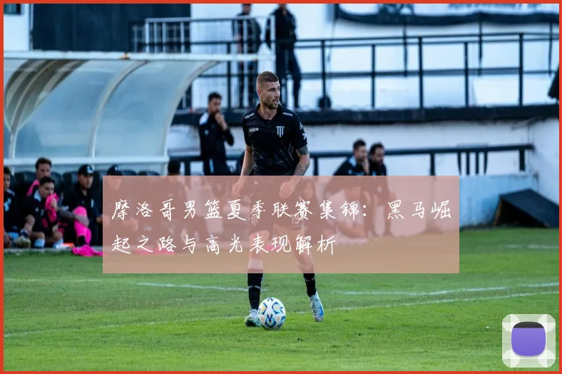 摩洛哥男篮夏季联赛集锦：黑马崛起之路与高光表现解析
