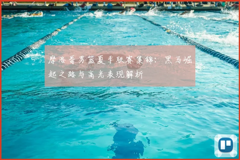 摩洛哥男篮夏季联赛集锦：黑马崛起之路与高光表现解析