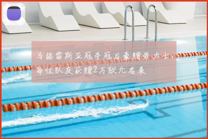 马赫雷斯亚冠夺冠后豪赠劳力士,每位队友获赠2万欧元名表