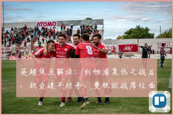 英超焦点解读:利物浦复仇之战后,积分追平对手,曼联欧战席位面临挑战