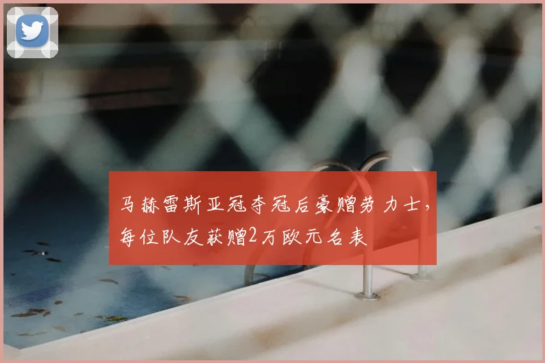 马赫雷斯亚冠夺冠后豪赠劳力士，每位队友获赠2万欧元名表