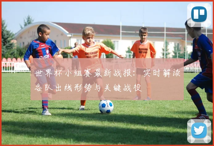 世界杯小组赛最新战报:实时解读各队出线形势与关键战役