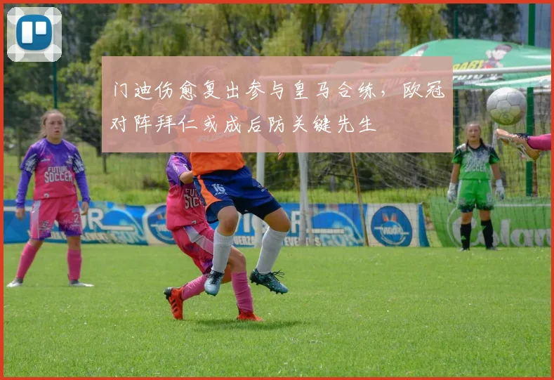 门迪伤愈复出参与皇马合练,欧冠对阵拜仁或成后防关键先生